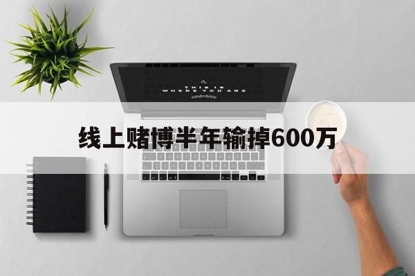 线上赌博半年输掉600万(线上赌博半年输掉600万元)