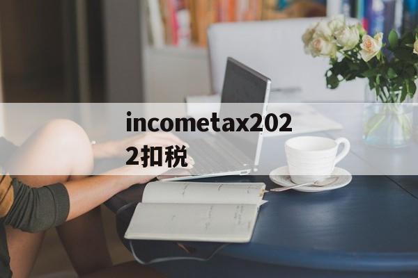 关于incometax2022扣税的信息